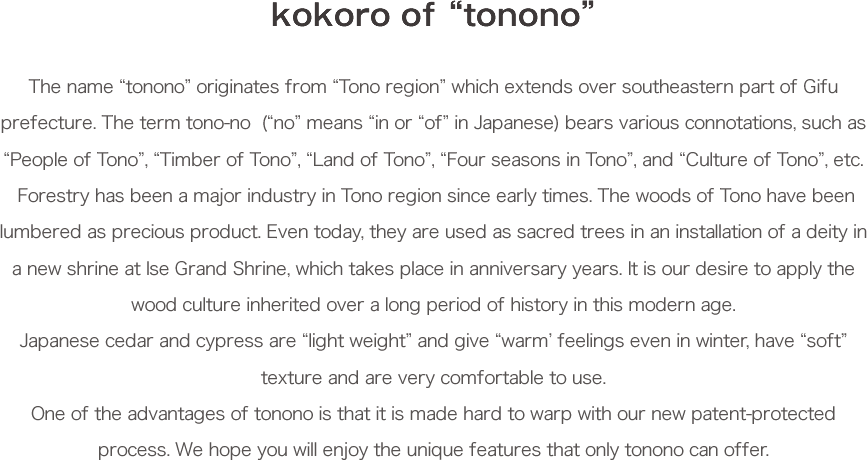 kokoro of “tonono” The name “tonono” originates from “Tono region” which extends over southeastern part of Gifu prefecture. The term tono-no  (“no” means “in or “of” in Japanese) bears various connotations, such as “People of Tono”, “Timber of Tono”, “Land of Tono”, “Four seasons in Tono”, and “Culture of Tono”, etc.
 Forestry has been a major industry in Tono region since early times. The woods of Tono have been lumbered as precious product. Even today, they are used as sacred trees in an installation of a deity in a new shrine at Ise Grand Shrine, which takes place in anniversary years. It is our desire to apply the wood culture inherited over a long period of history in this modern age.
Japanese cedar and cypress are “light weight” and give “warm’ feelings even in winter, have “soft” texture and are very comfortable to use.
One of the advantages of tonono is that it is made hard to warp with our new patent-protected process. We hope you will enjoy the unique features that only tonono can offer. 
